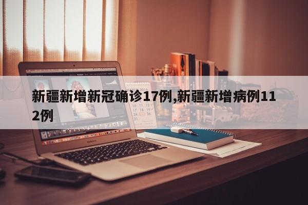 新疆新增新冠确诊17例,新疆新增病例112例