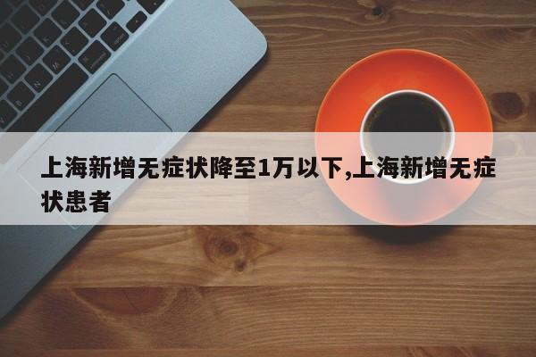 上海新增无症状降至1万以下,上海新增无症状患者