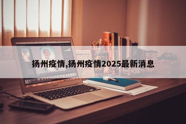 扬州疫情,扬州疫情2025最新消息