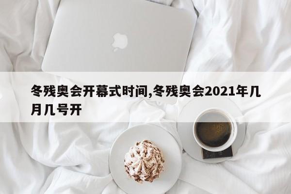 冬残奥会开幕式时间,冬残奥会2021年几月几号开