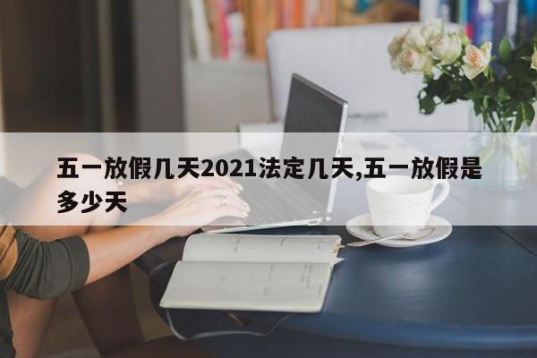 五一放假几天2021法定几天,五一放假是多少天